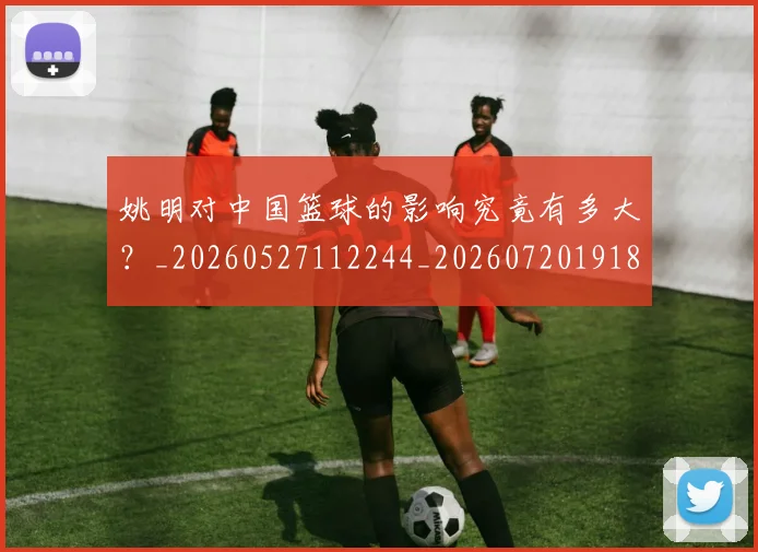 姚明对中国篮球的影响究竟有多大?_20260527112244_20260720191802