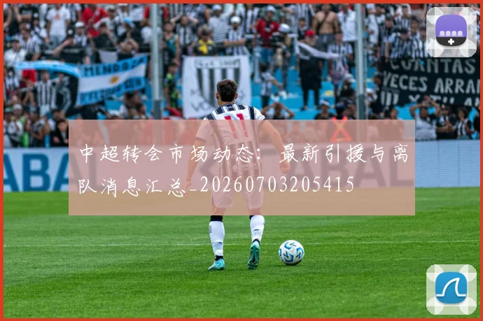 中超转会市场动态:最新引援与离队消息汇总_20260703205415
