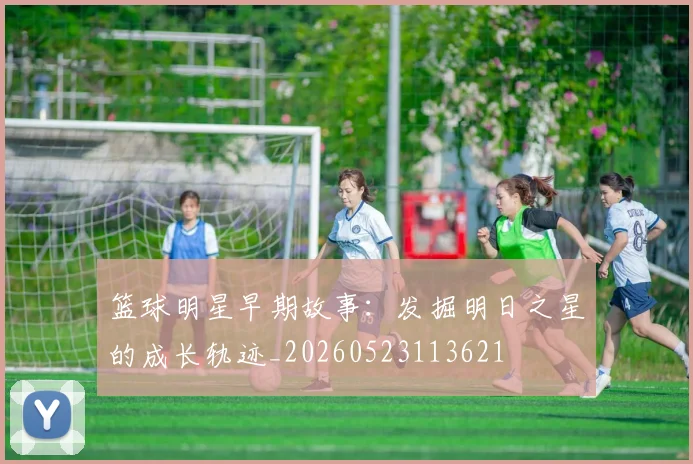篮球明星早期故事:发掘明日之星的成长轨迹_20260523113621