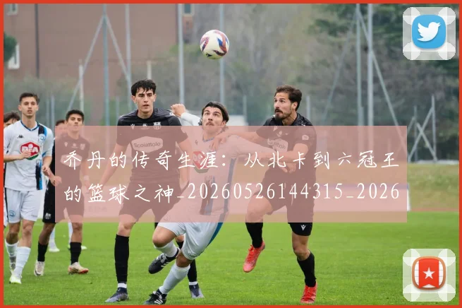 乔丹的传奇生涯：从北卡到六冠王的篮球之神_20260526144315_20260703210327_20260716192301