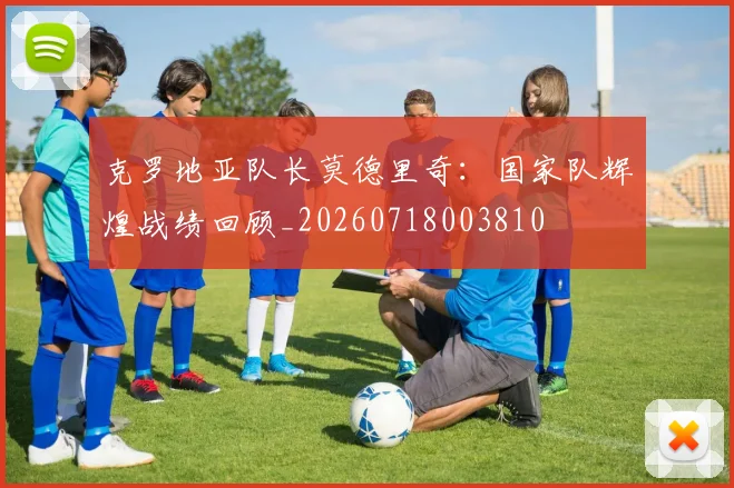 克罗地亚队长莫德里奇：国家队辉煌战绩回顾_20260718003810