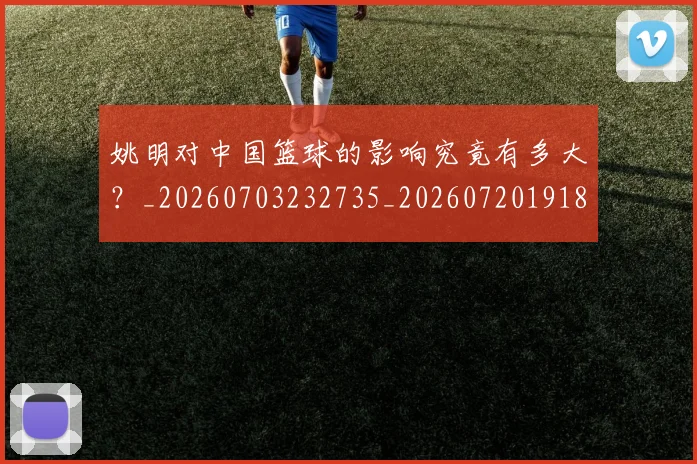 姚明对中国篮球的影响究竟有多大？_20260703232735_20260720191804