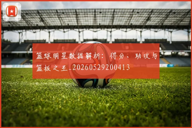 篮球明星数据解析:得分、助攻与篮板之王_20260529200413
