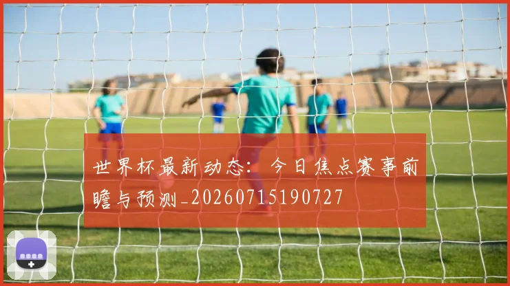 世界杯最新动态:今日焦点赛事前瞻与预测_20260715190727