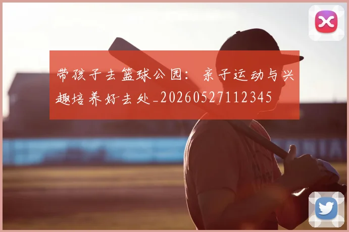带孩子去篮球公园:亲子运动与兴趣培养好去处_20260527112345