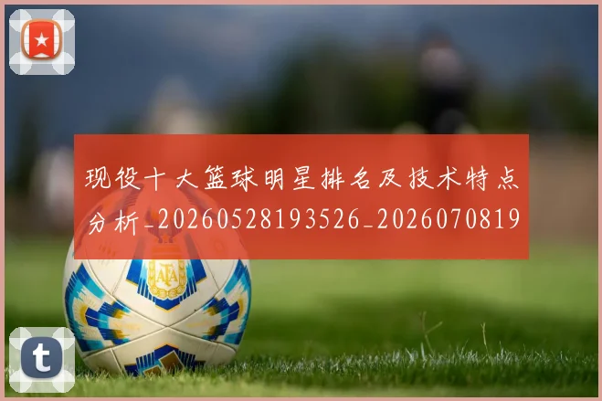 现役十大篮球明星排名及技术特点分析_20260528193526_20260708191541