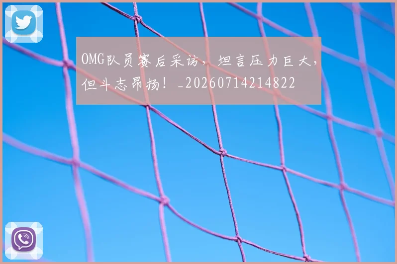 OMG队员赛后采访，坦言压力巨大，但斗志昂扬！_20260714214822
