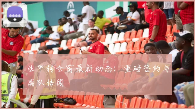 法甲转会窗最新动态：重磅签约与离队传闻