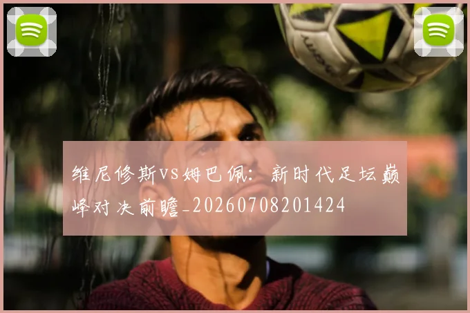 维尼修斯vs姆巴佩：新时代足坛巅峰对决前瞻_20260708201424