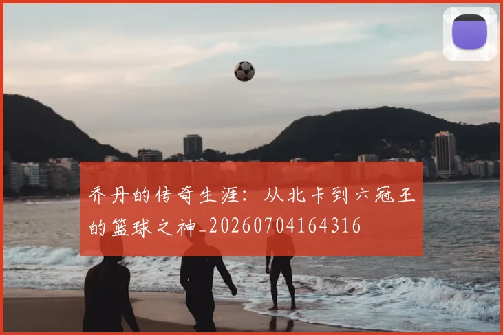 乔丹的传奇生涯：从北卡到六冠王的篮球之神_20260704164316