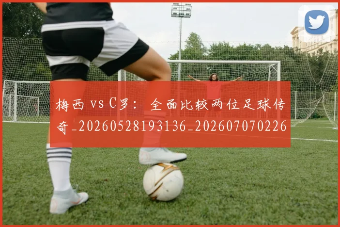 梅西 vs C罗:全面比较两位足球传奇_20260528193136_20260707022643