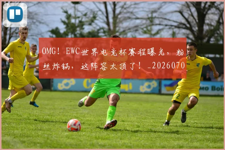 OMG！EWC世界电竞杯赛程曝光，粉丝炸锅，这阵容太顶了！_20260702171641
