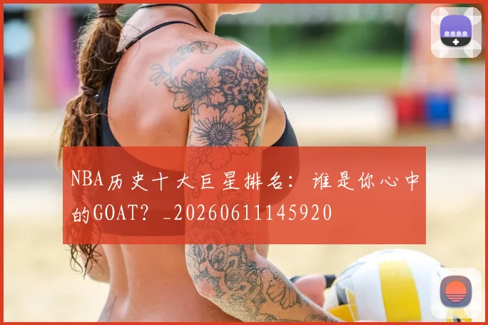 NBA历史十大巨星排名：谁是你心中的GOAT？_20260611145920