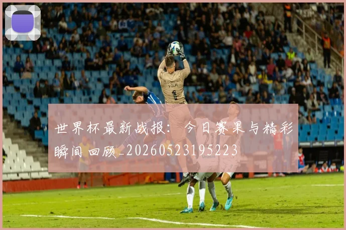 世界杯最新战报：今日赛果与精彩瞬间回顾_20260523195223