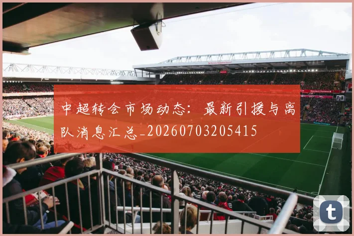 中超转会市场动态：最新引援与离队消息汇总_20260703205415