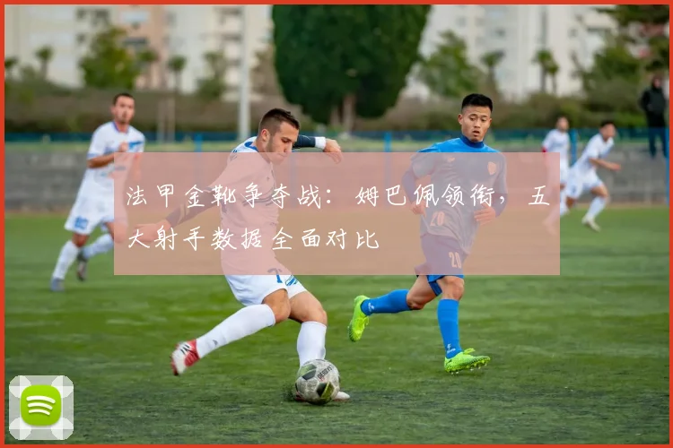 法甲金靴争夺战:姆巴佩领衔,五大射手数据全面对比