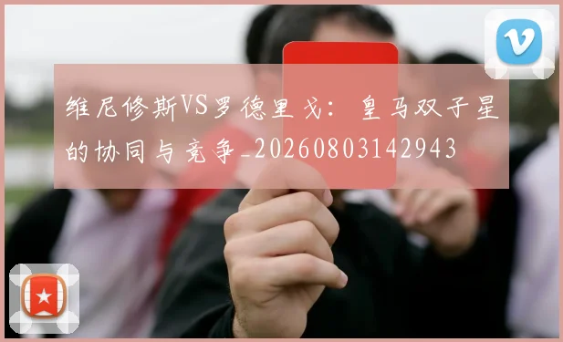 维尼修斯VS罗德里戈：皇马双子星的协同与竞争_20260803142943
