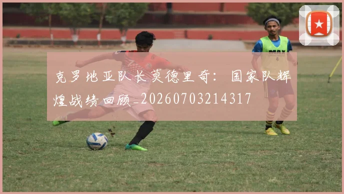 克罗地亚队长莫德里奇：国家队辉煌战绩回顾_20260703214317