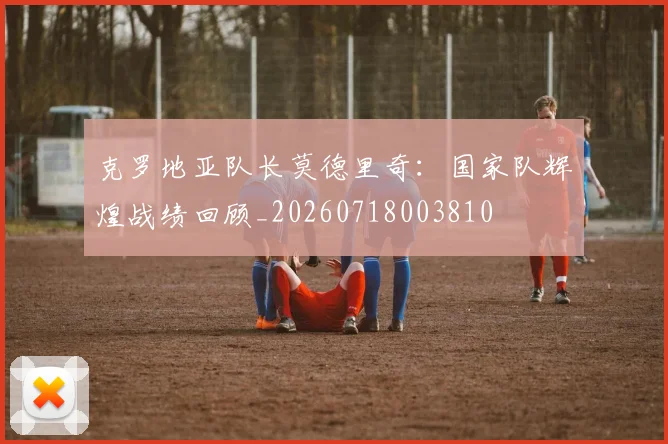 克罗地亚队长莫德里奇：国家队辉煌战绩回顾_20260718003810