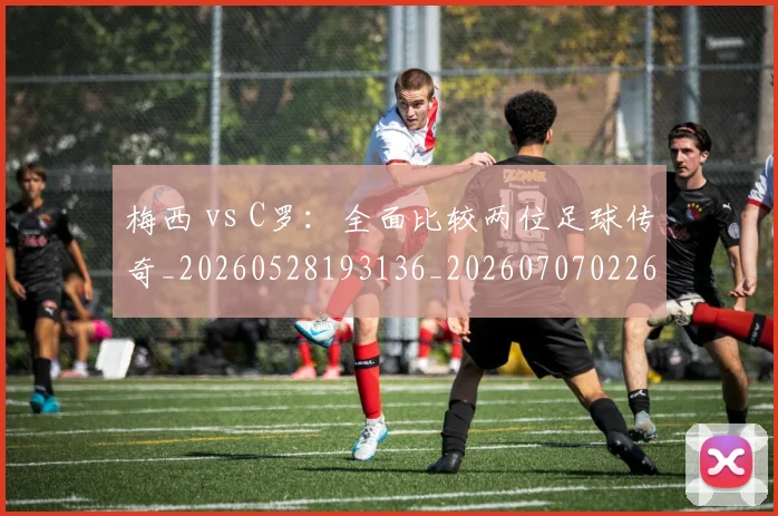 梅西 vs C罗：全面比较两位足球传奇_20260528193136_20260707022643