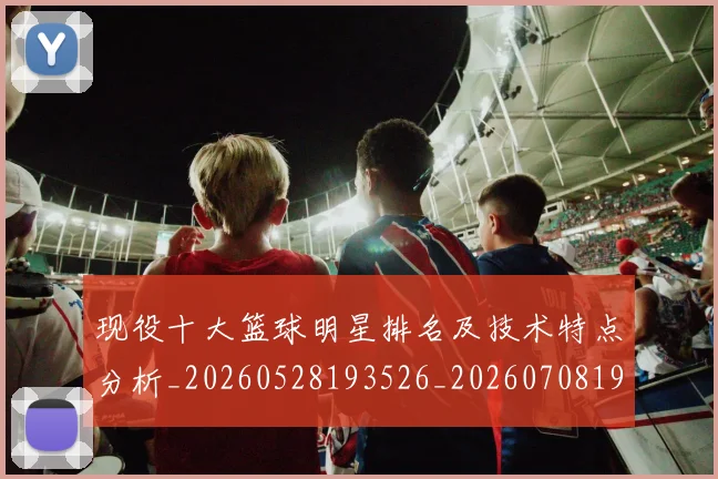现役十大篮球明星排名及技术特点分析_20260528193526_20260708191541